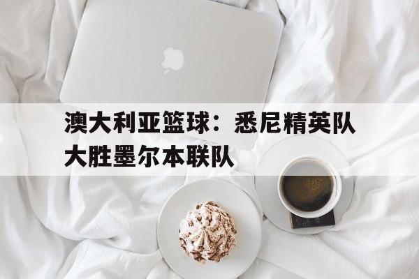 澳大利亚篮球:悉尼精英队大胜墨尔本联队的简单介绍